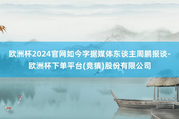 欧洲杯2024官网如今字据媒体东谈主周鹏报谈-欧洲杯下单平台(竞猜)股份有限公司