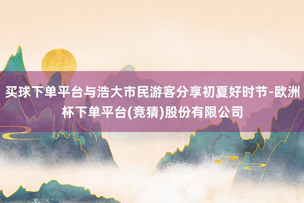买球下单平台与浩大市民游客分享初夏好时节-欧洲杯下单平台(竞猜)股份有限公司