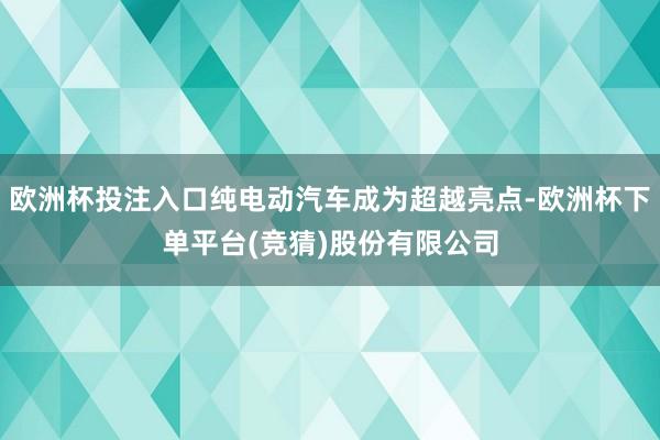欧洲杯投注入口纯电动汽车成为超越亮点-欧洲杯下单平台(竞猜)股份有限公司