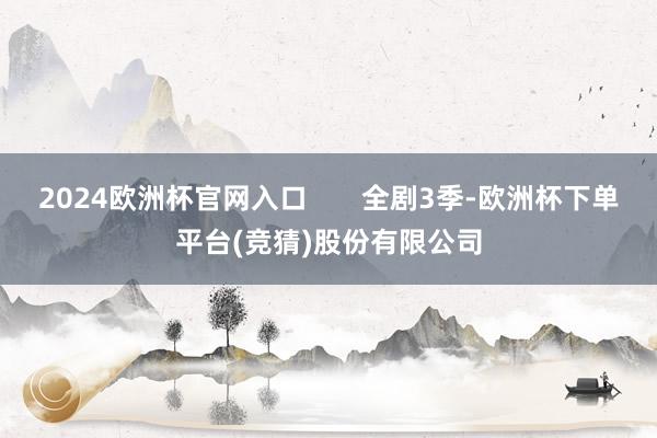 2024欧洲杯官网入口       全剧3季-欧洲杯下单平台(竞猜)股份有限公司