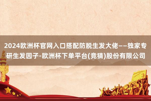 2024欧洲杯官网入口搭配防脱生发大佬——独家专研生发因子-欧洲杯下单平台(竞猜)股份有限公司