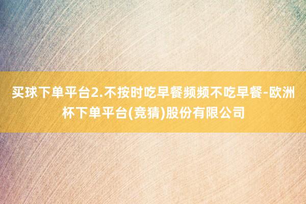 买球下单平台2.不按时吃早餐频频不吃早餐-欧洲杯下单平台(竞猜)股份有限公司