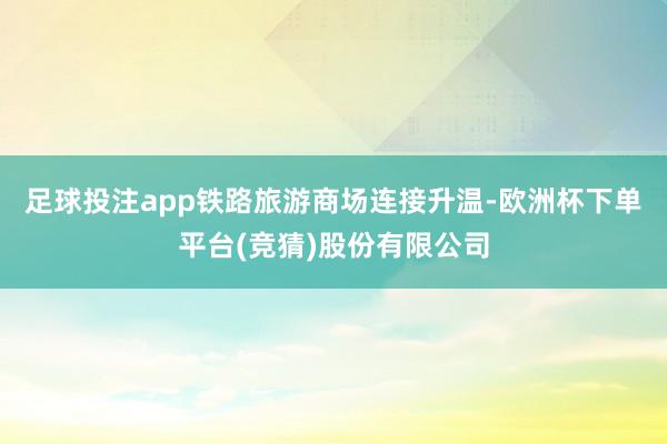 足球投注app铁路旅游商场连接升温-欧洲杯下单平台(竞猜)股份有限公司