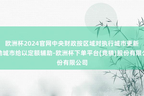 欧洲杯2024官网中央财政按区域对执行城市更新活动城市给以定额辅助-欧洲杯下单平台(竞猜)股份有限公司