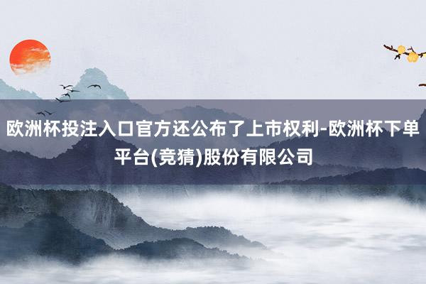 欧洲杯投注入口官方还公布了上市权利-欧洲杯下单平台(竞猜)股份有限公司