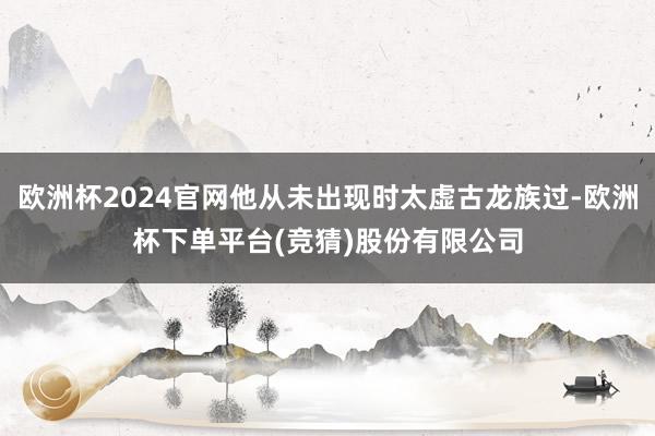 欧洲杯2024官网他从未出现时太虚古龙族过-欧洲杯下单平台(竞猜)股份有限公司