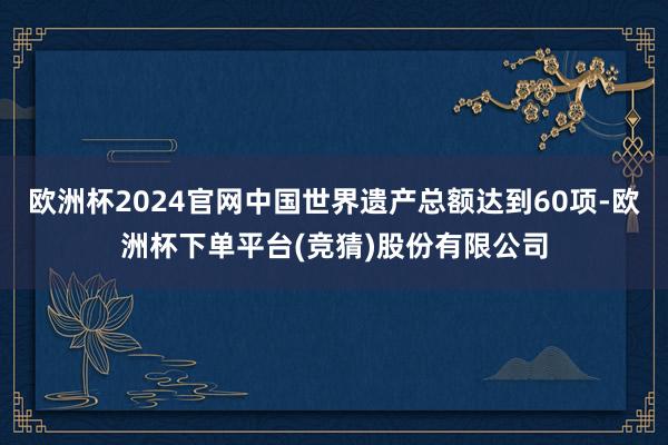 欧洲杯2024官网中国世界遗产总额达到60项-欧洲杯下单平台(竞猜)股份有限公司