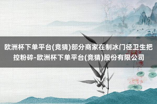 欧洲杯下单平台(竞猜)部分商家在制冰门径卫生把控粉碎-欧洲杯下单平台(竞猜)股份有限公司