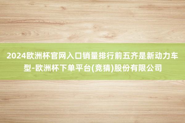2024欧洲杯官网入口销量排行前五齐是新动力车型-欧洲杯下单平台(竞猜)股份有限公司