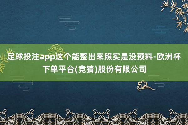足球投注app这个能整出来照实是没预料-欧洲杯下单平台(竞猜)股份有限公司