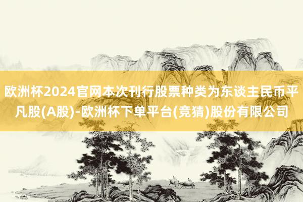 欧洲杯2024官网本次刊行股票种类为东谈主民币平凡股(A股)-欧洲杯下单平台(竞猜)股份有限公司