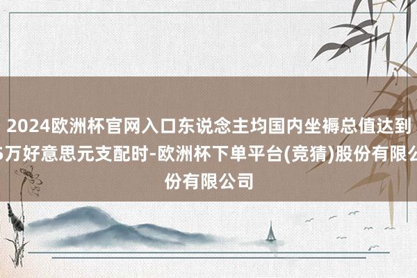 2024欧洲杯官网入口东说念主均国内坐褥总值达到1.5万好意思元支配时-欧洲杯下单平台(竞猜)股份有限公司