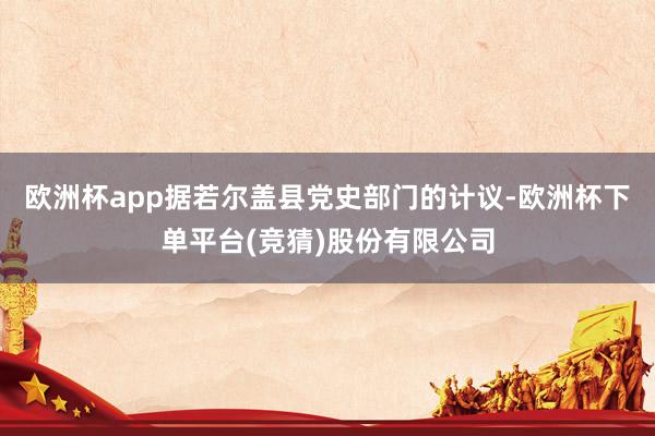 欧洲杯app据若尔盖县党史部门的计议-欧洲杯下单平台(竞猜)股份有限公司