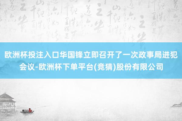 欧洲杯投注入口华国锋立即召开了一次政事局进犯会议-欧洲杯下单平台(竞猜)股份有限公司