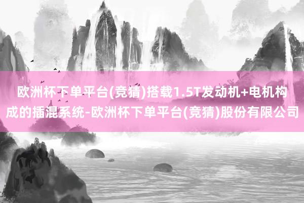 欧洲杯下单平台(竞猜)搭载1.5T发动机+电机构成的插混系统-欧洲杯下单平台(竞猜)股份有限公司