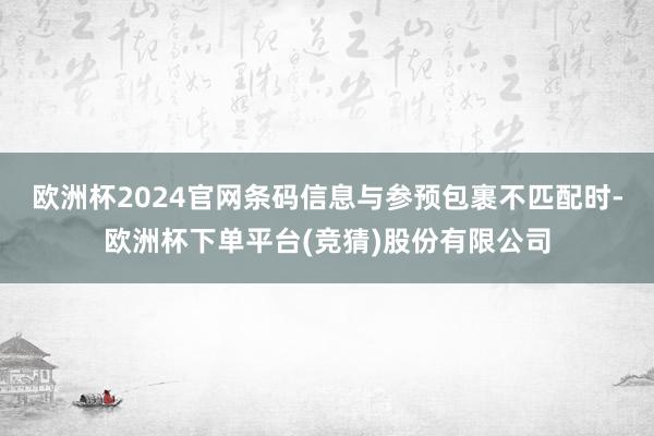 欧洲杯2024官网条码信息与参预包裹不匹配时-欧洲杯下单平台(竞猜)股份有限公司