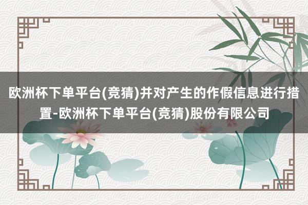 欧洲杯下单平台(竞猜)并对产生的作假信息进行措置-欧洲杯下单平台(竞猜)股份有限公司
