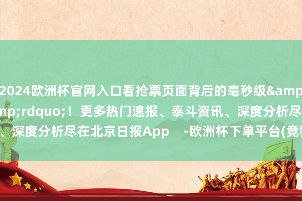 2024欧洲杯官网入口看抢票页面背后的毫秒级&ldquo;攻防战&rdquo;！更多热门速报、泰斗资讯、深度分析尽在北京日报App    -欧洲杯下单平台(竞猜)股份有限公司