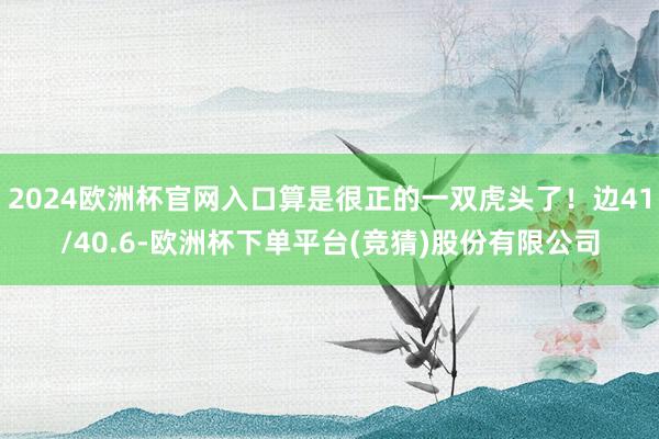 2024欧洲杯官网入口算是很正的一双虎头了！边41/40.6-欧洲杯下单平台(竞猜)股份有限公司
