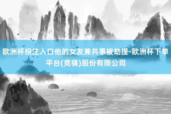 欧洲杯投注入口他的女友兼共事被劫捏-欧洲杯下单平台(竞猜)股份有限公司
