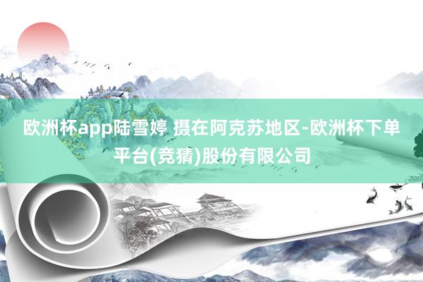 欧洲杯app　陆雪婷 摄　　在阿克苏地区-欧洲杯下单平台(竞猜)股份有限公司