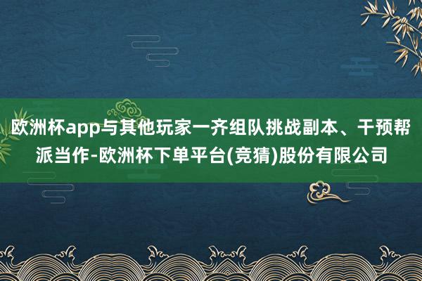 欧洲杯app与其他玩家一齐组队挑战副本、干预帮派当作-欧洲杯下单平台(竞猜)股份有限公司