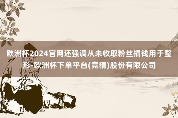 欧洲杯2024官网还强调从未收取粉丝捐钱用于整形-欧洲杯下单平台(竞猜)股份有限公司