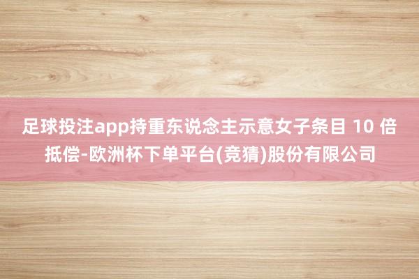 足球投注app持重东说念主示意女子条目 10 倍抵偿-欧洲杯下单平台(竞猜)股份有限公司