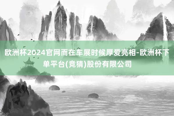 欧洲杯2024官网而在车展时候厚爱亮相-欧洲杯下单平台(竞猜)股份有限公司