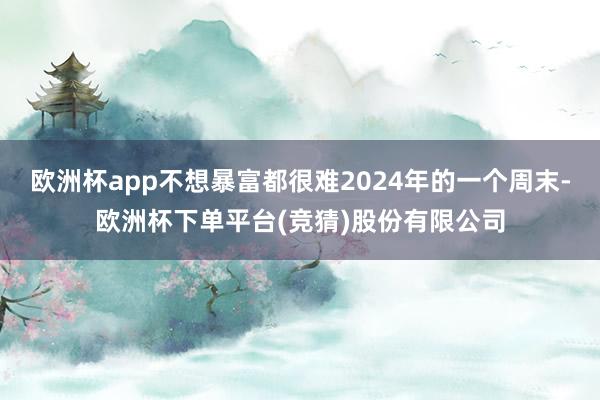 欧洲杯app不想暴富都很难2024年的一个周末-欧洲杯下单平台(竞猜)股份有限公司
