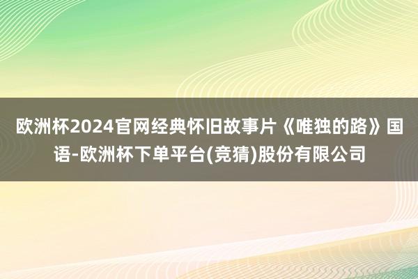 欧洲杯2024官网经典怀旧故事片《唯独的路》国语-欧洲杯下单平台(竞猜)股份有限公司