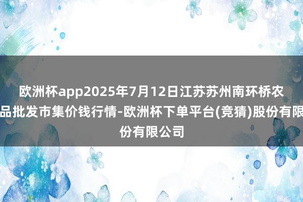 欧洲杯app2025年7月12日江苏苏州南环桥农副居品批发市集价钱行情-欧洲杯下单平台(竞猜)股份有限公司