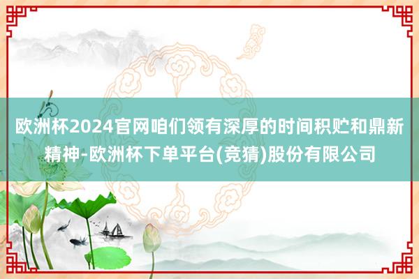 欧洲杯2024官网咱们领有深厚的时间积贮和鼎新精神-欧洲杯下单平台(竞猜)股份有限公司