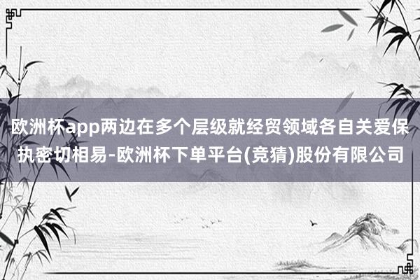 欧洲杯app两边在多个层级就经贸领域各自关爱保执密切相易-欧洲杯下单平台(竞猜)股份有限公司