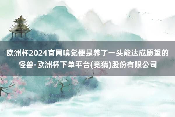 欧洲杯2024官网嗅觉便是养了一头能达成愿望的怪兽-欧洲杯下单平台(竞猜)股份有限公司