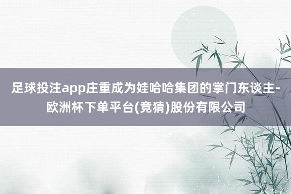 足球投注app庄重成为娃哈哈集团的掌门东谈主-欧洲杯下单平台(竞猜)股份有限公司