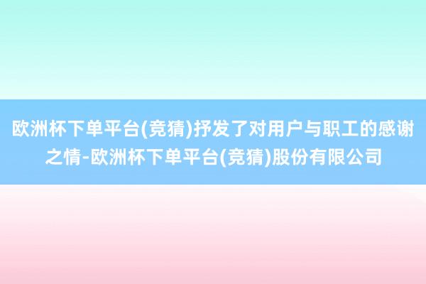 欧洲杯下单平台(竞猜)抒发了对用户与职工的感谢之情-欧洲杯下单平台(竞猜)股份有限公司