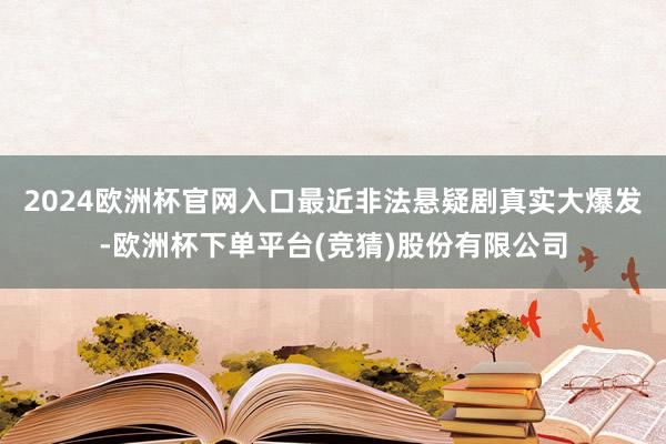 2024欧洲杯官网入口最近非法悬疑剧真实大爆发-欧洲杯下单平台(竞猜)股份有限公司