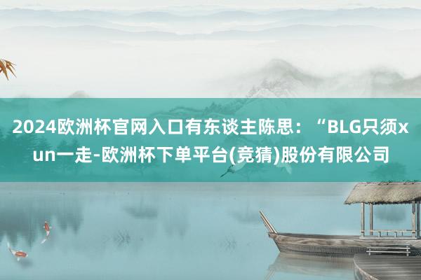 2024欧洲杯官网入口有东谈主陈思：“BLG只须xun一走-欧洲杯下单平台(竞猜)股份有限公司