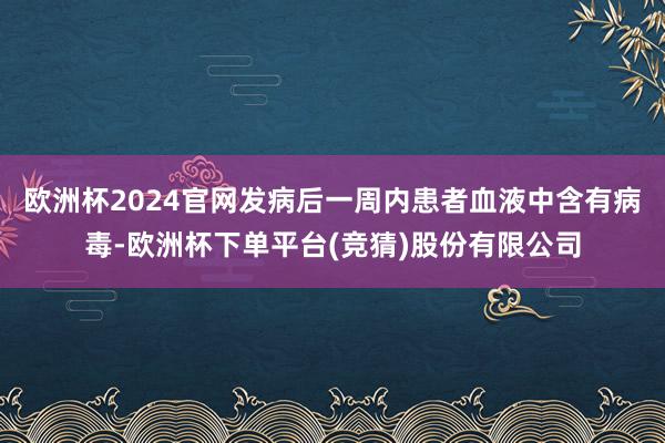 欧洲杯2024官网发病后一周内患者血液中含有病毒-欧洲杯下单平台(竞猜)股份有限公司