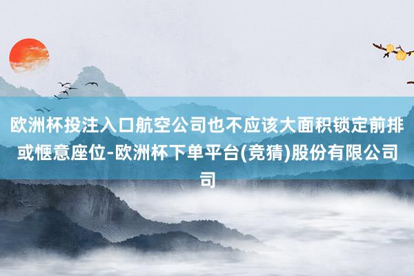 欧洲杯投注入口航空公司也不应该大面积锁定前排或惬意座位-欧洲杯下单平台(竞猜)股份有限公司