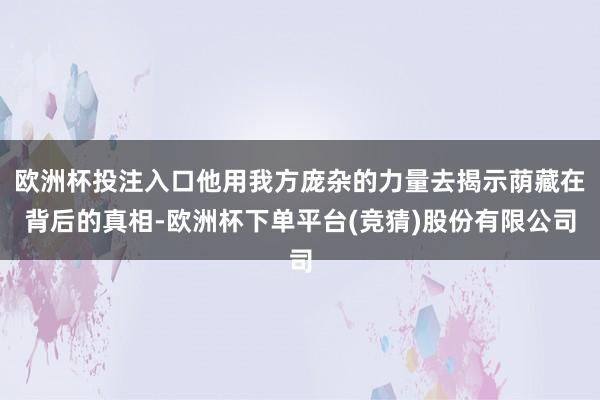 欧洲杯投注入口他用我方庞杂的力量去揭示荫藏在背后的真相-欧洲杯下单平台(竞猜)股份有限公司