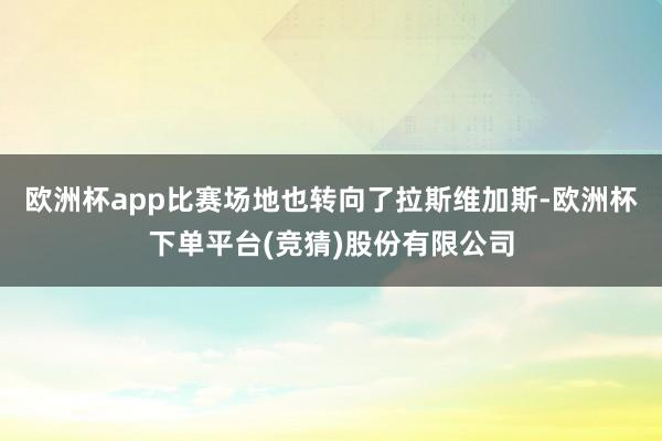 欧洲杯app比赛场地也转向了拉斯维加斯-欧洲杯下单平台(竞猜)股份有限公司