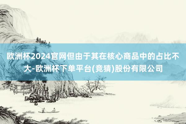 欧洲杯2024官网但由于其在核心商品中的占比不大-欧洲杯下单平台(竞猜)股份有限公司