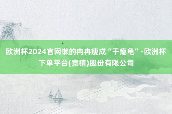 欧洲杯2024官网懒的冉冉瘦成“干瘪龟”-欧洲杯下单平台(竞猜)股份有限公司