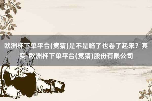 欧洲杯下单平台(竞猜)是不是临了也卷了起来？其实-欧洲杯下单平台(竞猜)股份有限公司