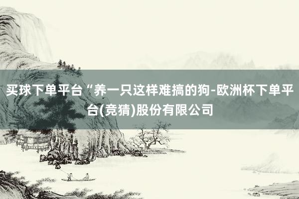 买球下单平台“养一只这样难搞的狗-欧洲杯下单平台(竞猜)股份有限公司