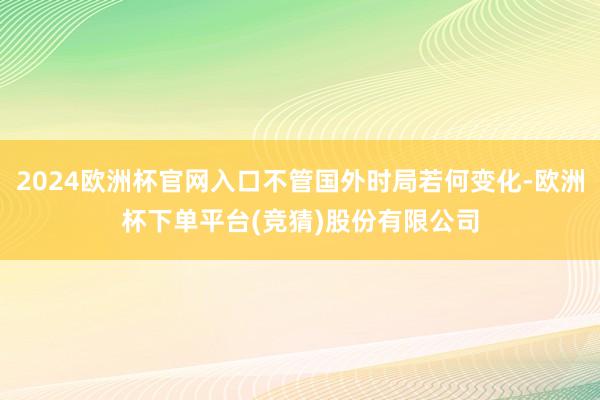 2024欧洲杯官网入口不管国外时局若何变化-欧洲杯下单平台(竞猜)股份有限公司