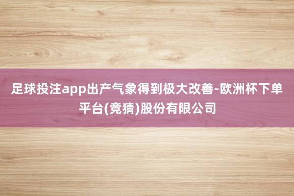 足球投注app出产气象得到极大改善-欧洲杯下单平台(竞猜)股份有限公司