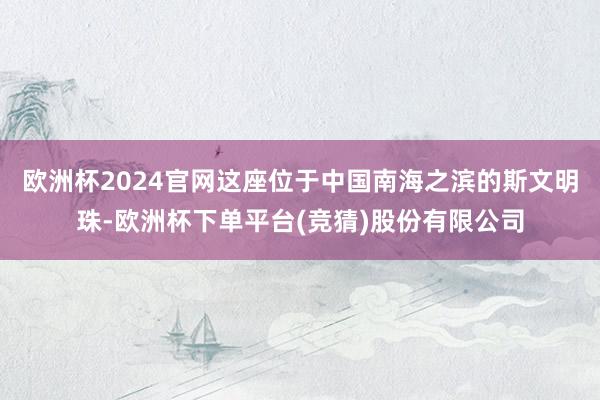 欧洲杯2024官网这座位于中国南海之滨的斯文明珠-欧洲杯下单平台(竞猜)股份有限公司